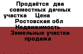 Продаётся  два совместных дачных участка  › Цена ­ 750 000 - Ростовская обл. Недвижимость » Земельные участки продажа   